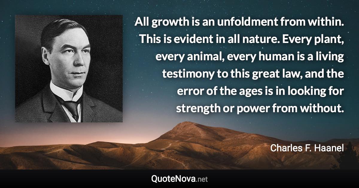 All growth is an unfoldment from within. This is evident in all nature. Every plant, every animal, every human is a living testimony to this great law, and the error of the ages is in looking for strength or power from without. - Charles F. Haanel quote