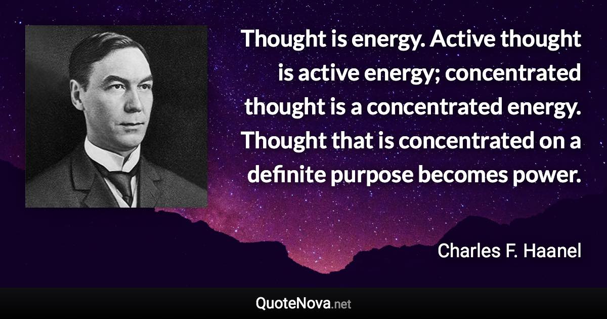 Thought is energy. Active thought is active energy; concentrated thought is a concentrated energy. Thought that is concentrated on a definite purpose becomes power. - Charles F. Haanel quote