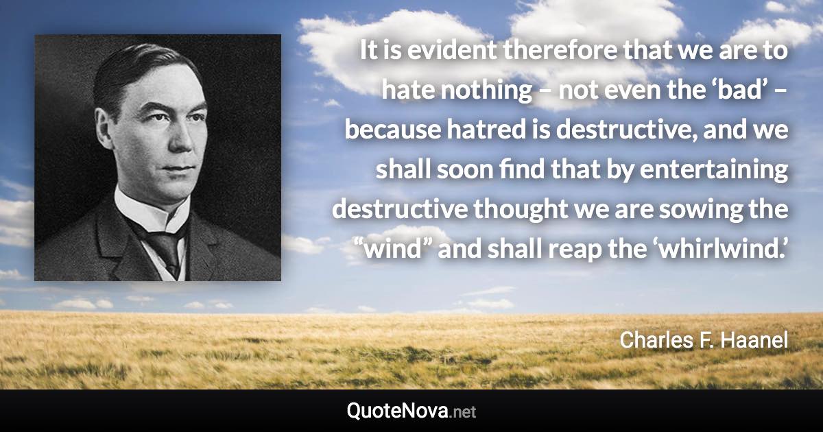 It is evident therefore that we are to hate nothing – not even the ‘bad’ – because hatred is destructive, and we shall soon find that by entertaining destructive thought we are sowing the “wind” and shall reap the ‘whirlwind.’ - Charles F. Haanel quote