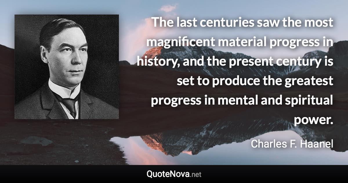 The last centuries saw the most magnificent material progress in history, and the present century is set to produce the greatest progress in mental and spiritual power. - Charles F. Haanel quote