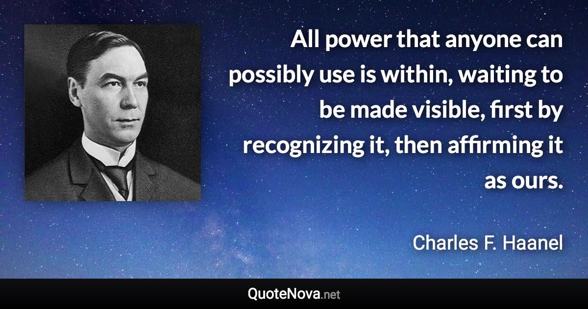 All power that anyone can possibly use is within, waiting to be made visible, first by recognizing it, then affirming it as ours. - Charles F. Haanel quote
