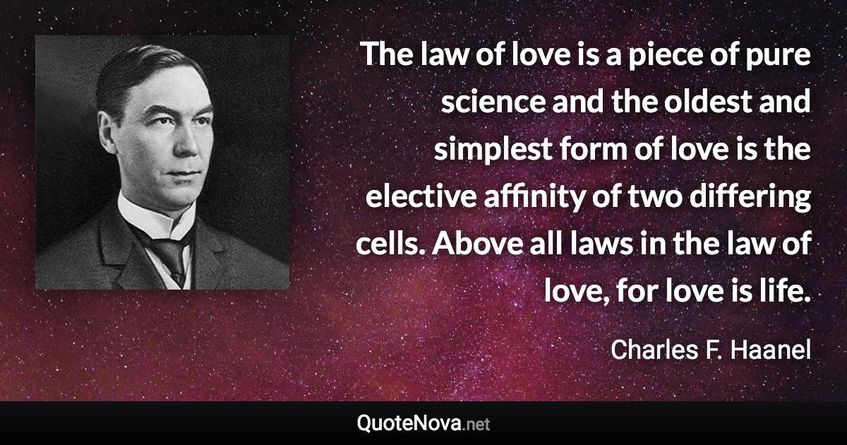 The law of love is a piece of pure science and the oldest and simplest form of love is the elective affinity of two differing cells. Above all laws in the law of love, for love is life. - Charles F. Haanel quote