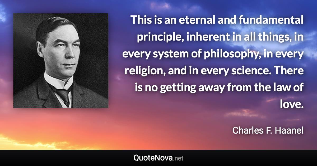 This is an eternal and fundamental principle, inherent in all things, in every system of philosophy, in every religion, and in every science. There is no getting away from the law of love. - Charles F. Haanel quote