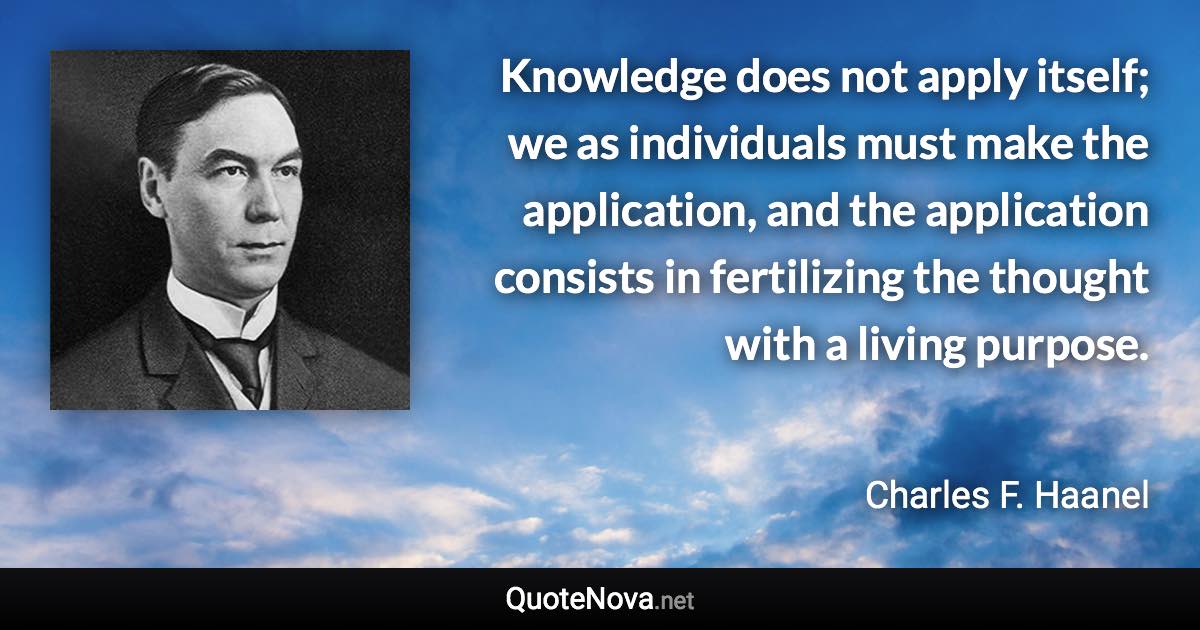 Knowledge does not apply itself; we as individuals must make the application, and the application consists in fertilizing the thought with a living purpose. - Charles F. Haanel quote
