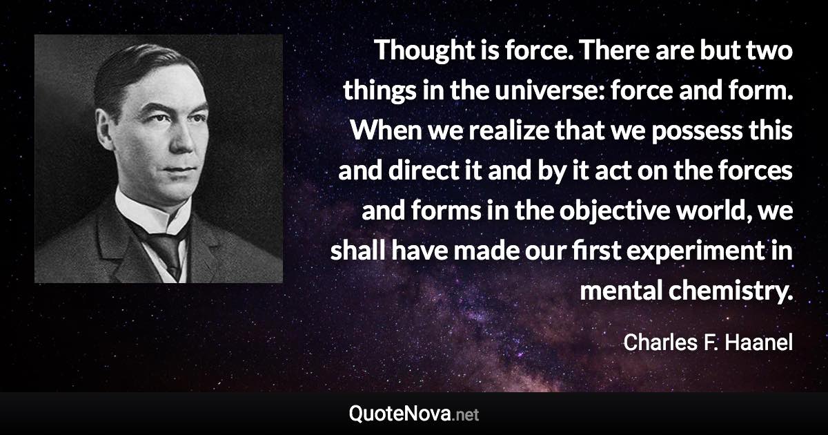 Thought is force. There are but two things in the universe: force and form. When we realize that we possess this and direct it and by it act on the forces and forms in the objective world, we shall have made our first experiment in mental chemistry. - Charles F. Haanel quote