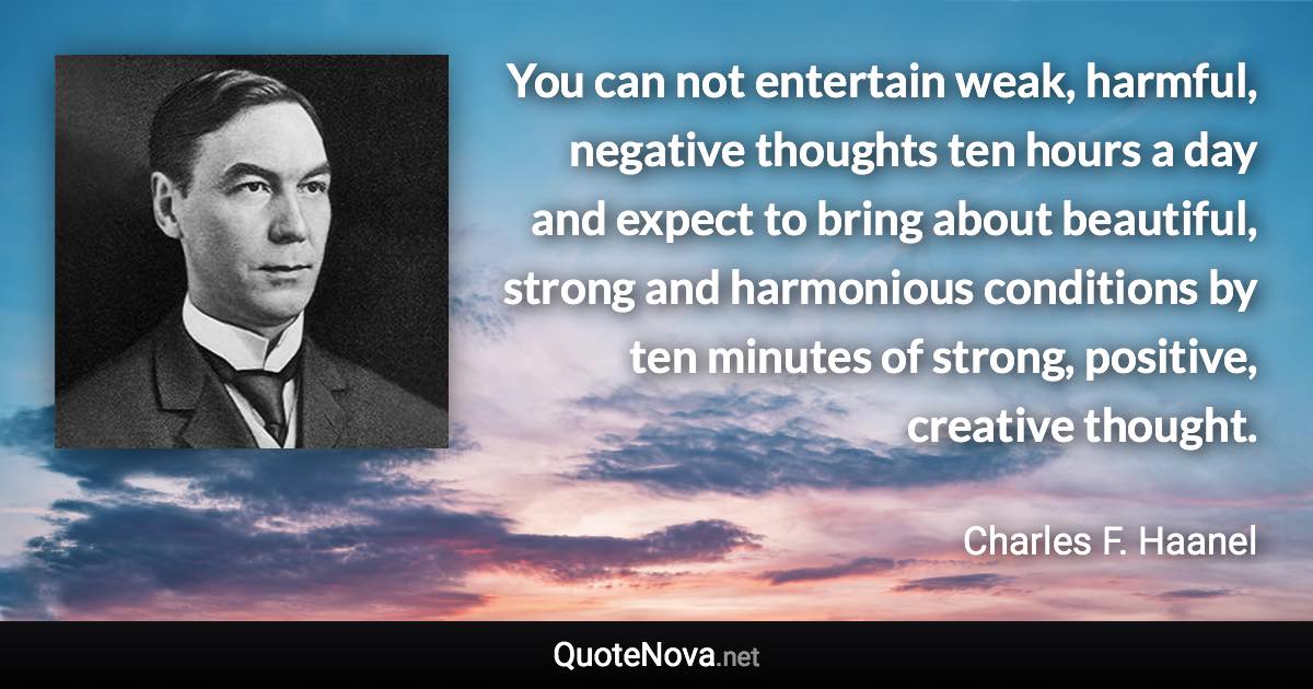 You can not entertain weak, harmful, negative thoughts ten hours a day and expect to bring about beautiful, strong and harmonious conditions by ten minutes of strong, positive, creative thought. - Charles F. Haanel quote