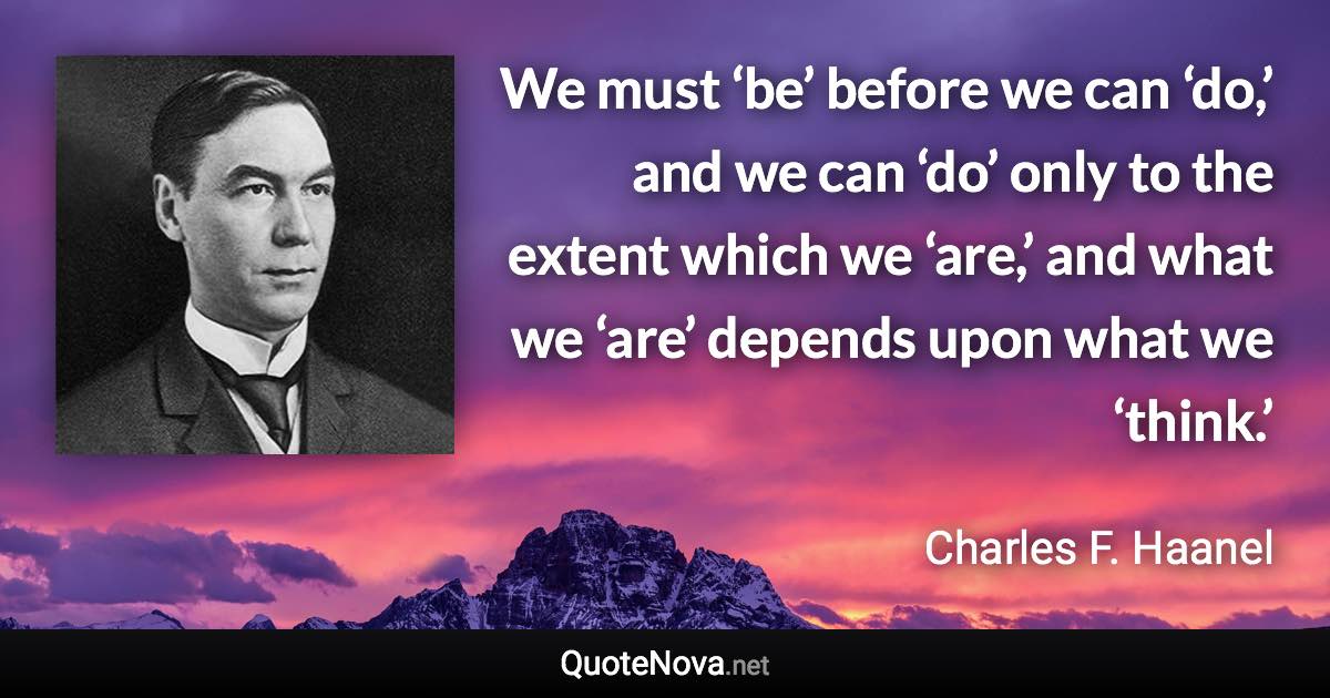 We must ‘be’ before we can ‘do,’ and we can ‘do’ only to the extent which we ‘are,’ and what we ‘are’ depends upon what we ‘think.’ - Charles F. Haanel quote