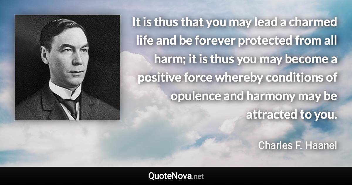 It is thus that you may lead a charmed life and be forever protected from all harm; it is thus you may become a positive force whereby conditions of opulence and harmony may be attracted to you. - Charles F. Haanel quote