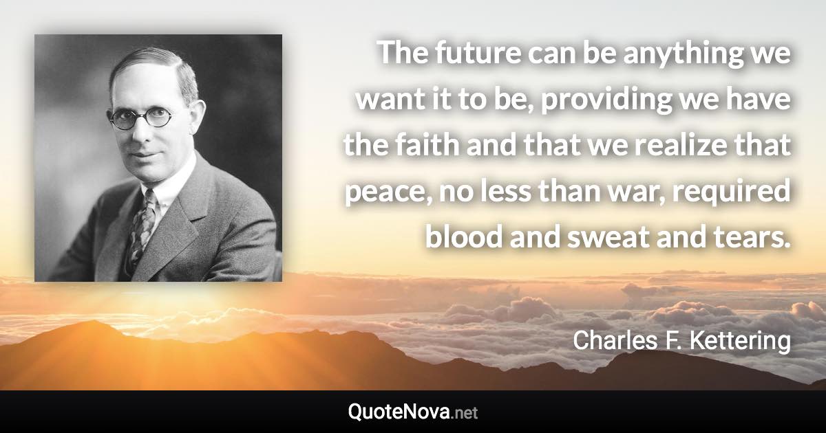 The future can be anything we want it to be, providing we have the faith and that we realize that peace, no less than war, required blood and sweat and tears. - Charles F. Kettering quote