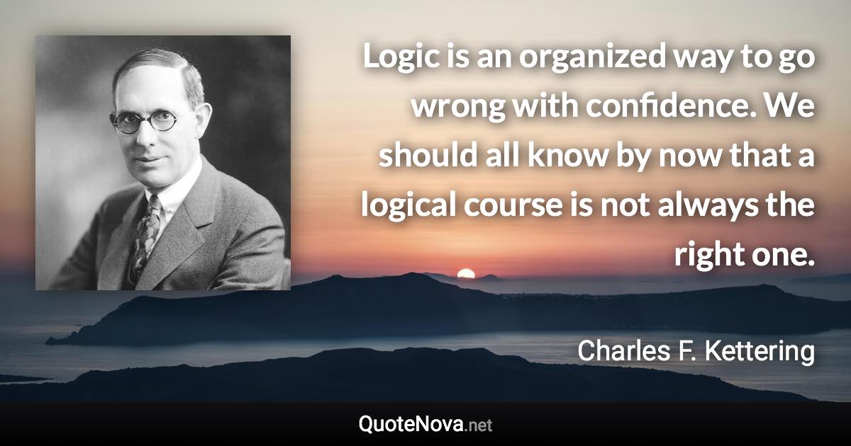 Logic is an organized way to go wrong with confidence. We should all know by now that a logical course is not always the right one. - Charles F. Kettering quote