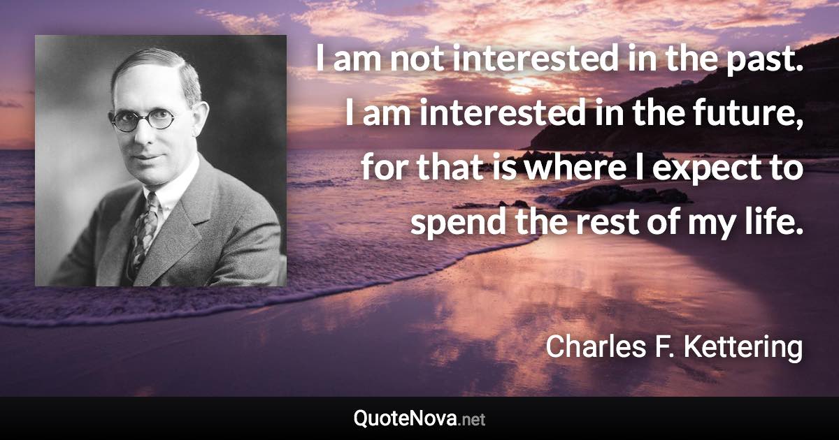 I am not interested in the past. I am interested in the future, for that is where I expect to spend the rest of my life. - Charles F. Kettering quote