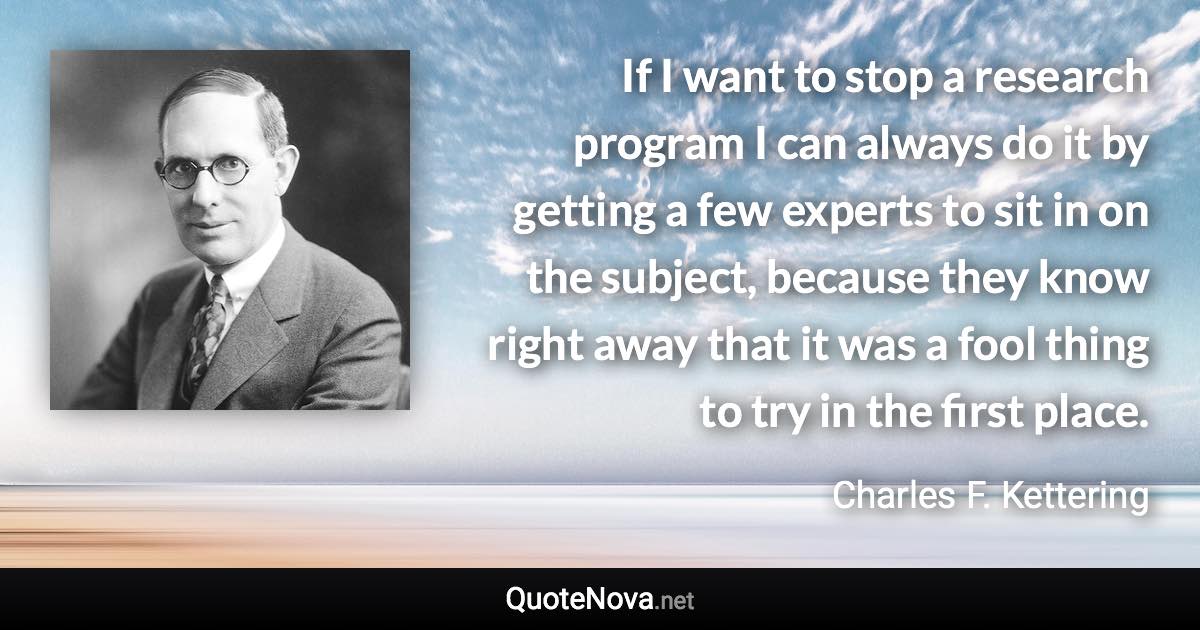 If I want to stop a research program I can always do it by getting a few experts to sit in on the subject, because they know right away that it was a fool thing to try in the first place. - Charles F. Kettering quote