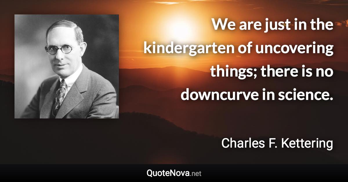 We are just in the kindergarten of uncovering things; there is no downcurve in science. - Charles F. Kettering quote