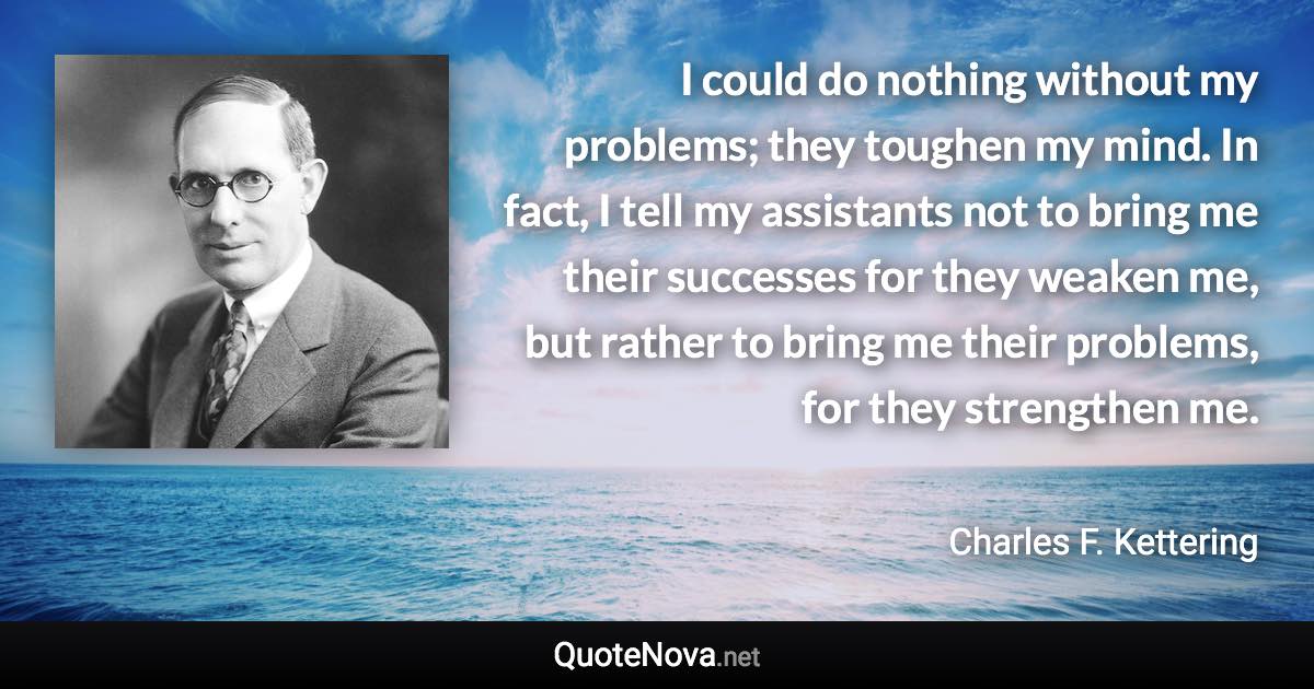 I could do nothing without my problems; they toughen my mind. In fact, I tell my assistants not to bring me their successes for they weaken me, but rather to bring me their problems, for they strengthen me. - Charles F. Kettering quote