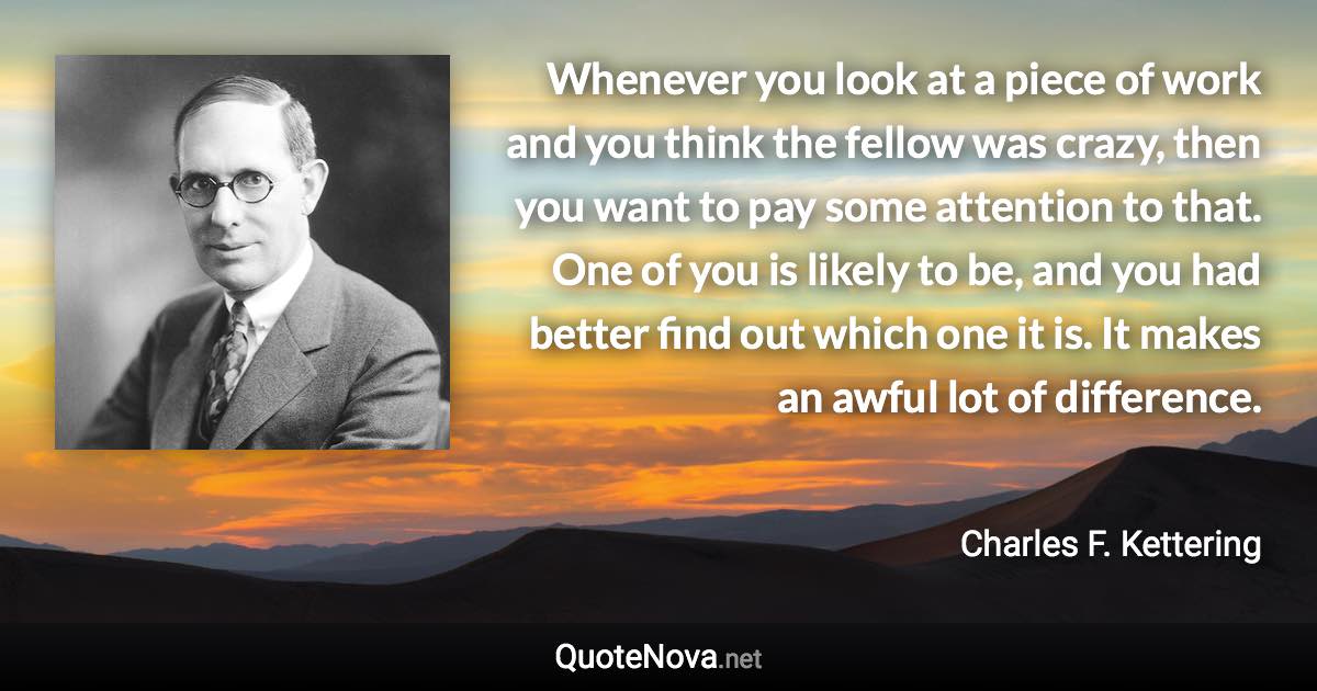 Whenever you look at a piece of work and you think the fellow was crazy, then you want to pay some attention to that. One of you is likely to be, and you had better find out which one it is. It makes an awful lot of difference. - Charles F. Kettering quote