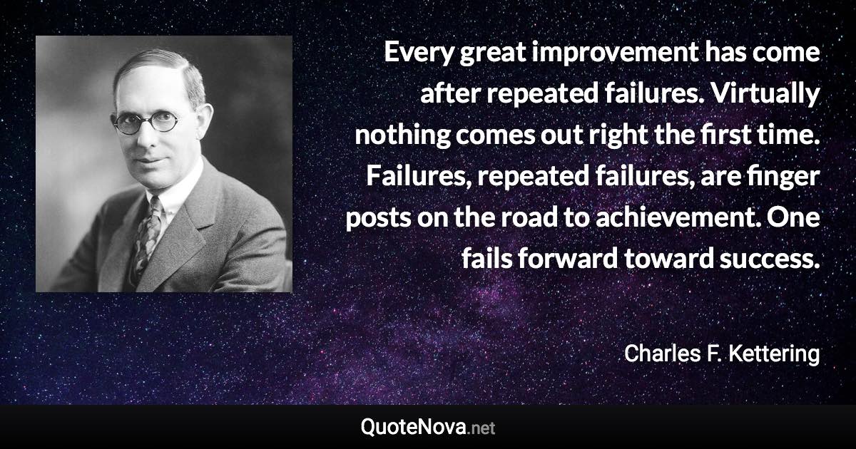 Every great improvement has come after repeated failures. Virtually nothing comes out right the first time. Failures, repeated failures, are finger posts on the road to achievement. One fails forward toward success. - Charles F. Kettering quote