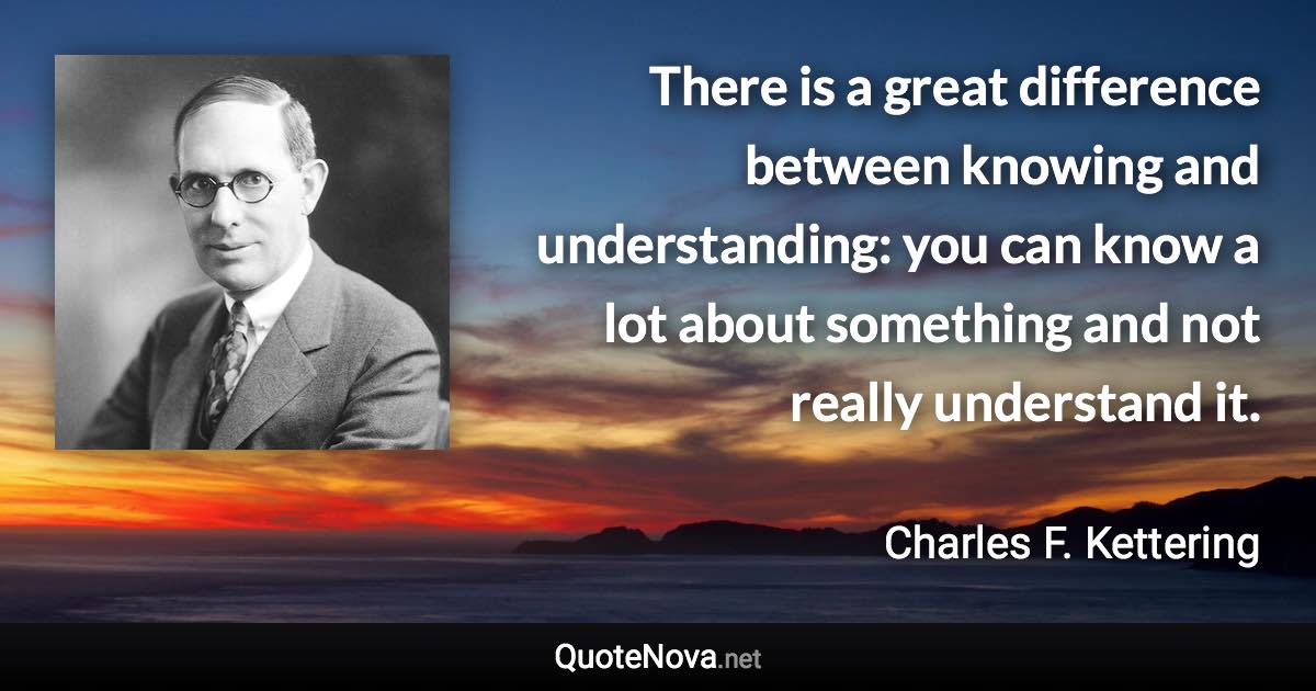 There is a great difference between knowing and understanding: you can know a lot about something and not really understand it. - Charles F. Kettering quote