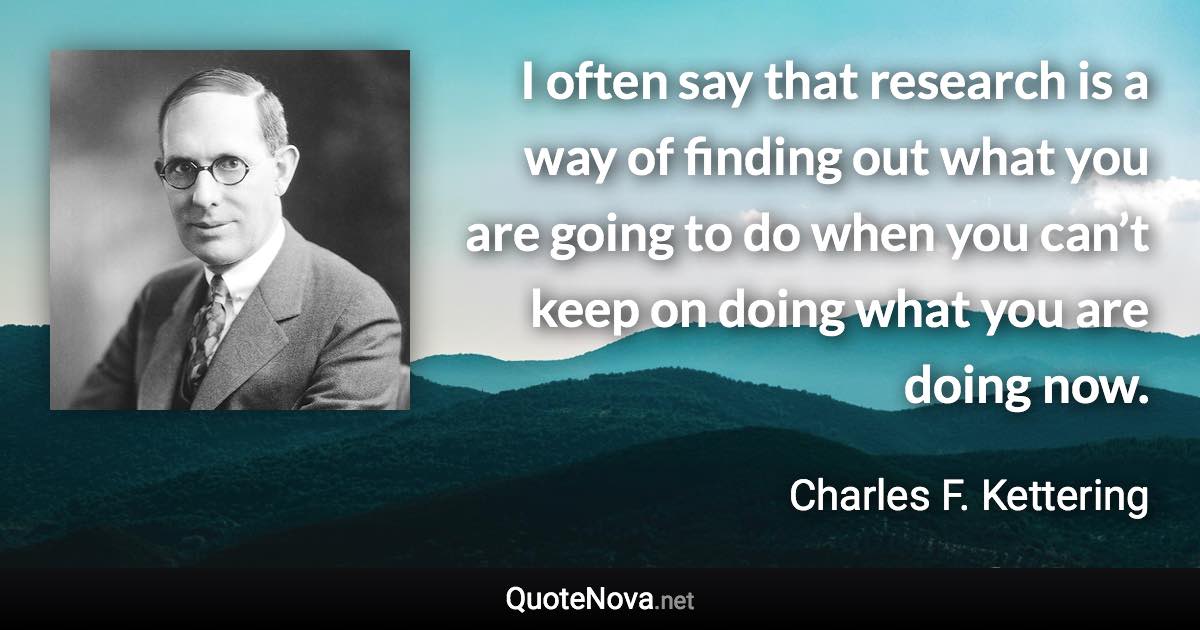 I often say that research is a way of finding out what you are going to do when you can’t keep on doing what you are doing now. - Charles F. Kettering quote