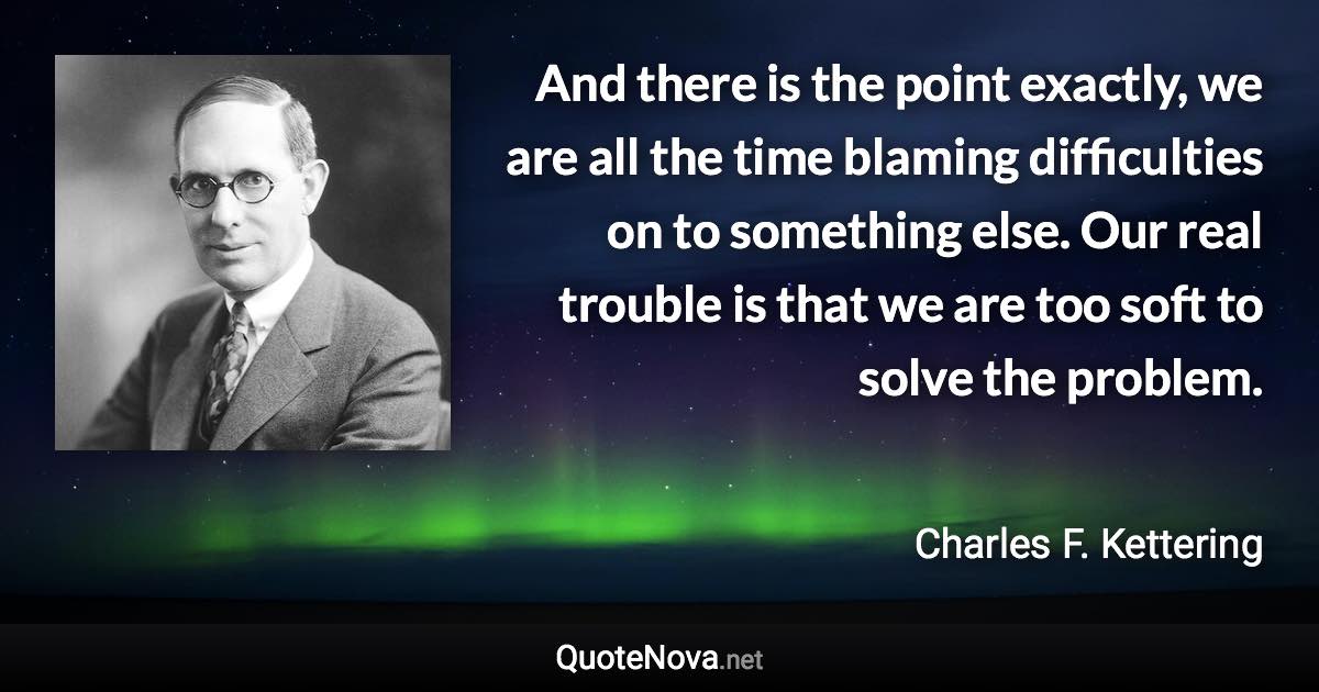 And there is the point exactly, we are all the time blaming difficulties on to something else. Our real trouble is that we are too soft to solve the problem. - Charles F. Kettering quote