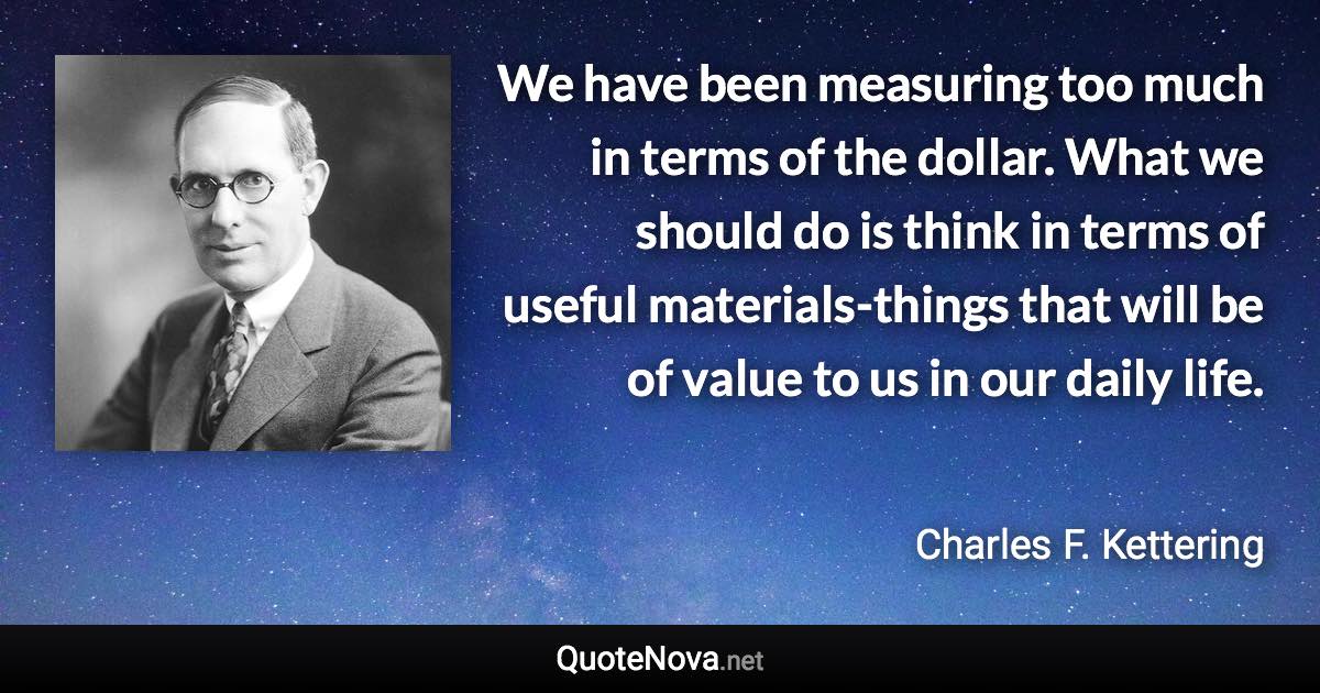 We have been measuring too much in terms of the dollar. What we should do is think in terms of useful materials-things that will be of value to us in our daily life. - Charles F. Kettering quote