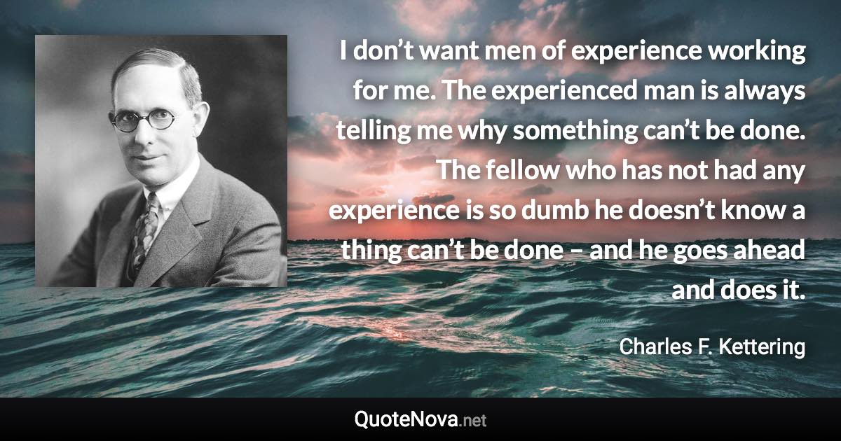 I don’t want men of experience working for me. The experienced man is always telling me why something can’t be done. The fellow who has not had any experience is so dumb he doesn’t know a thing can’t be done – and he goes ahead and does it. - Charles F. Kettering quote