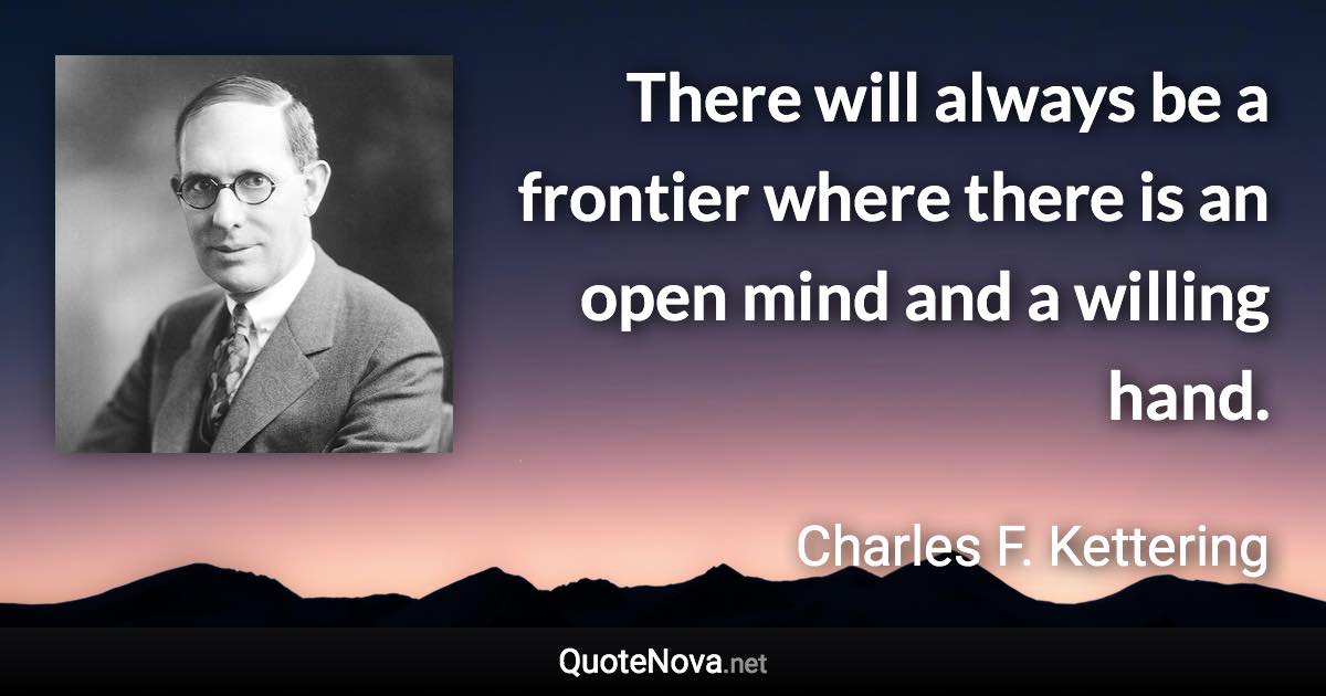 There will always be a frontier where there is an open mind and a willing hand. - Charles F. Kettering quote