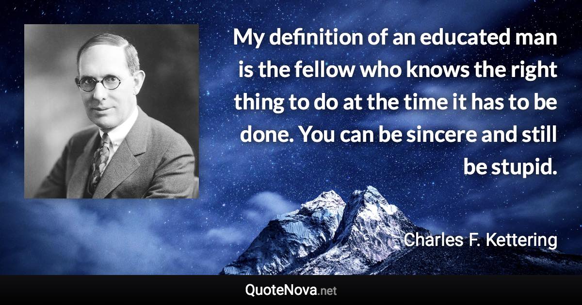 My definition of an educated man is the fellow who knows the right thing to do at the time it has to be done. You can be sincere and still be stupid. - Charles F. Kettering quote