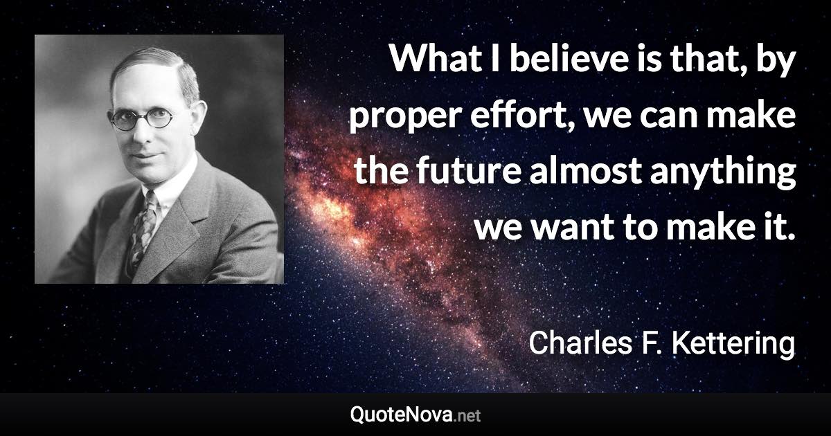 What I believe is that, by proper effort, we can make the future almost anything we want to make it. - Charles F. Kettering quote