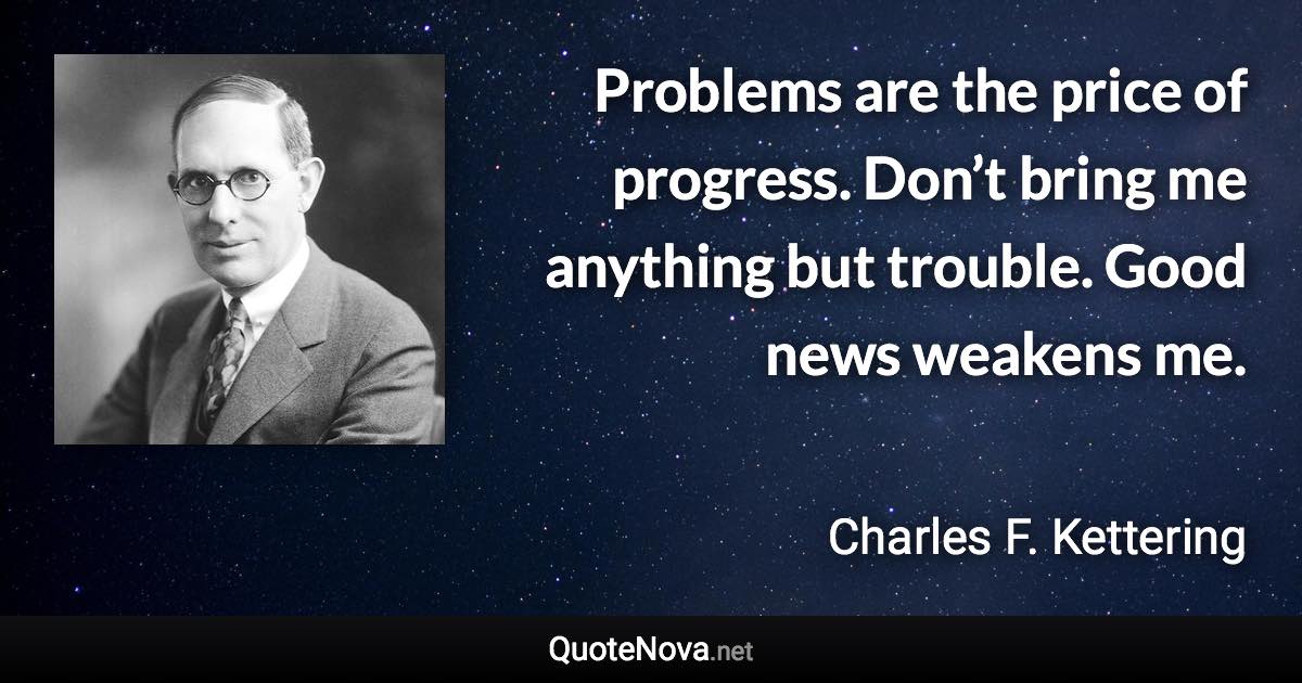 Problems are the price of progress. Don’t bring me anything but trouble. Good news weakens me. - Charles F. Kettering quote