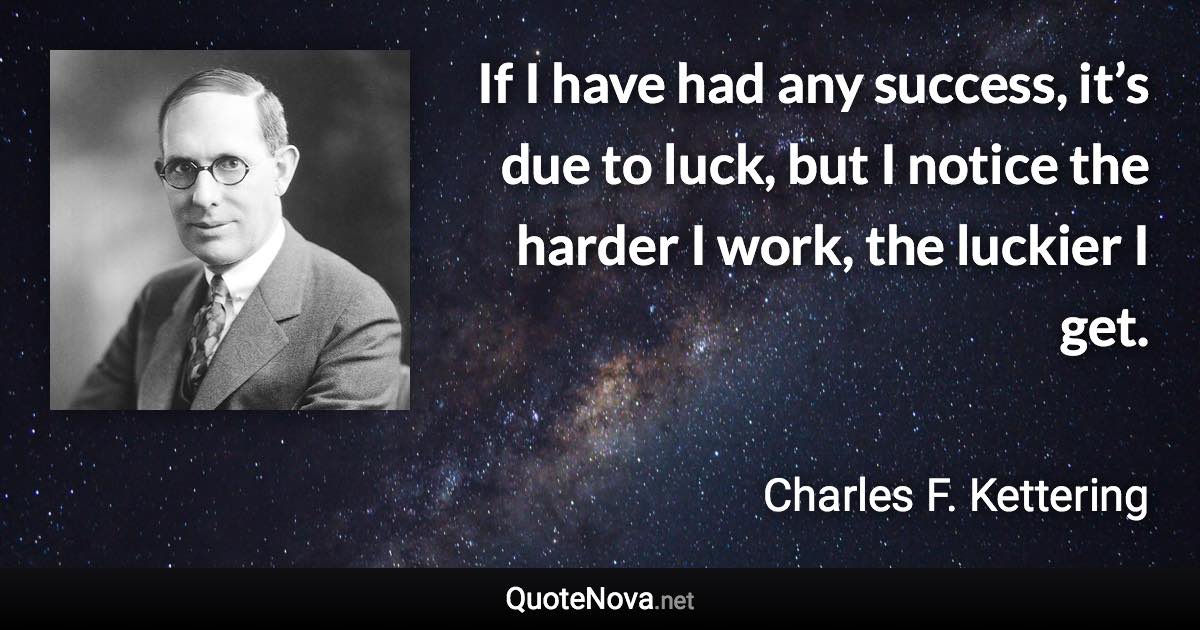 If I have had any success, it’s due to luck, but I notice the harder I work, the luckier I get. - Charles F. Kettering quote