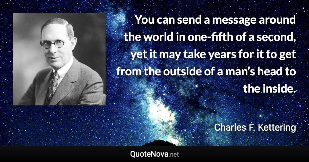 You can send a message around the world in one-fifth of a second, yet it may take years for it to get from the outside of a man’s head to the inside. - Charles F. Kettering quote