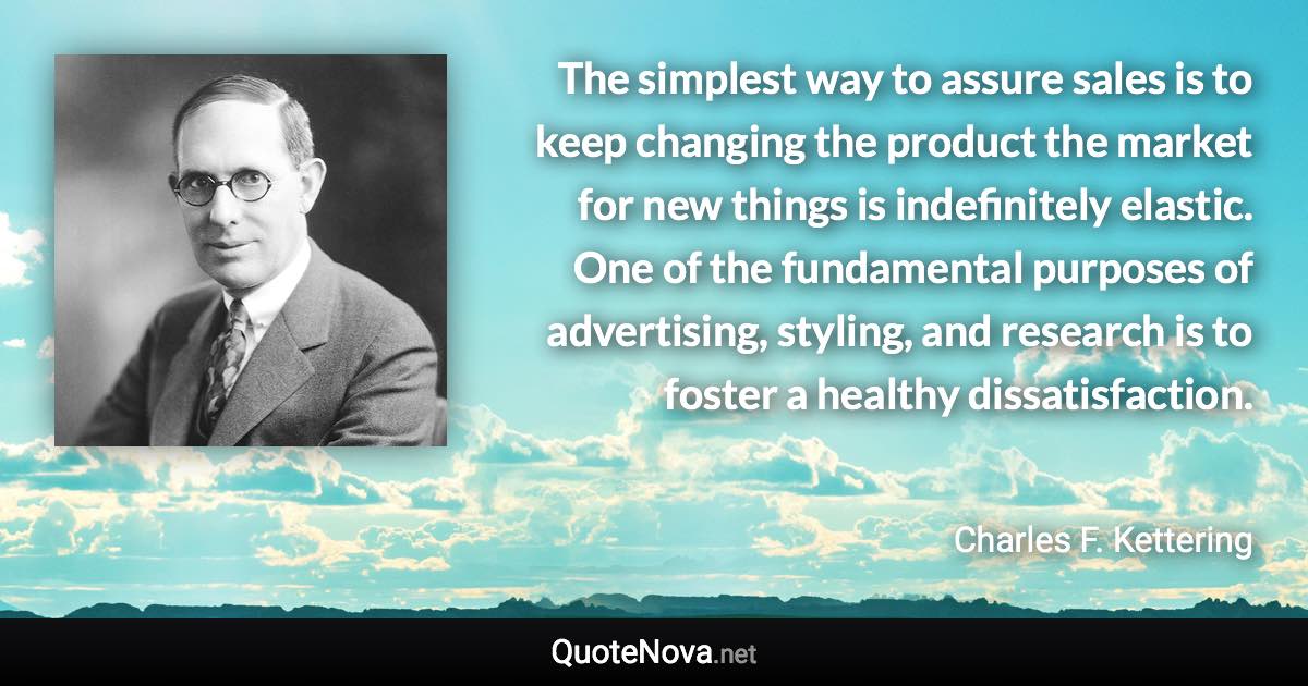 The simplest way to assure sales is to keep changing the product the market for new things is indefinitely elastic. One of the fundamental purposes of advertising, styling, and research is to foster a healthy dissatisfaction. - Charles F. Kettering quote