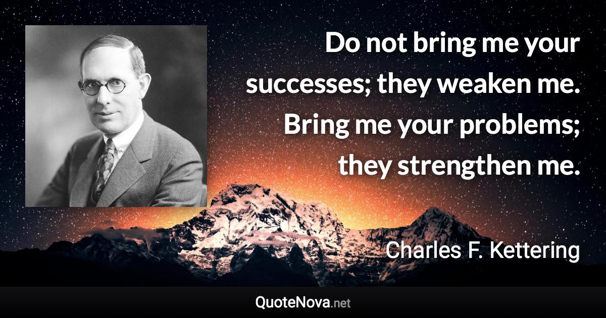 Do not bring me your successes; they weaken me. Bring me your problems; they strengthen me. - Charles F. Kettering quote