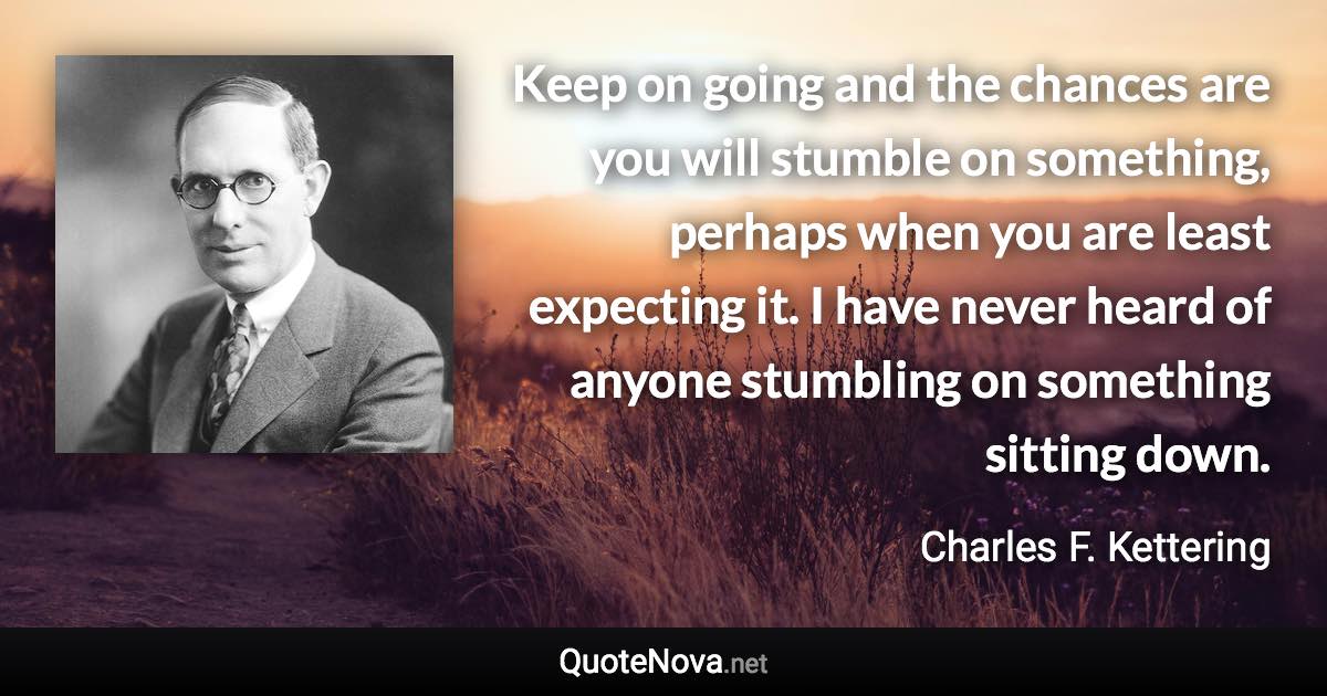 Keep on going and the chances are you will stumble on something, perhaps when you are least expecting it. I have never heard of anyone stumbling on something sitting down. - Charles F. Kettering quote