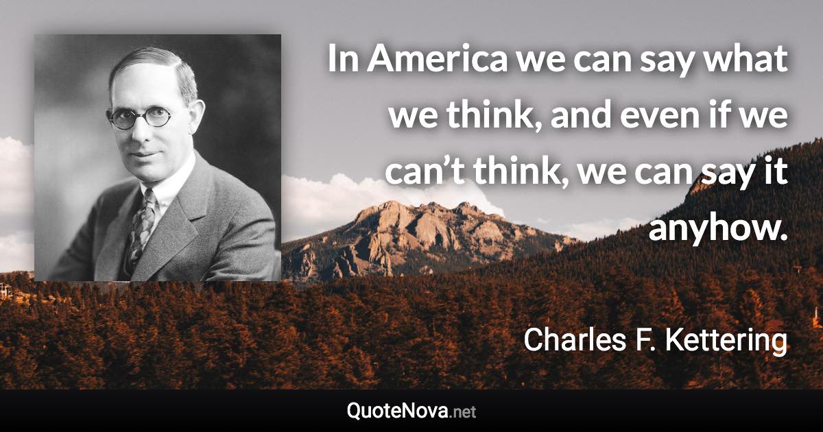 In America we can say what we think, and even if we can’t think, we can say it anyhow. - Charles F. Kettering quote