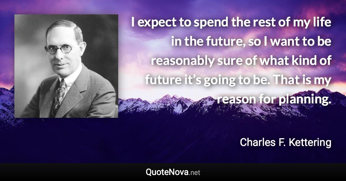 I expect to spend the rest of my life in the future, so I want to be reasonably sure of what kind of future it’s going to be. That is my reason for planning. - Charles F. Kettering quote