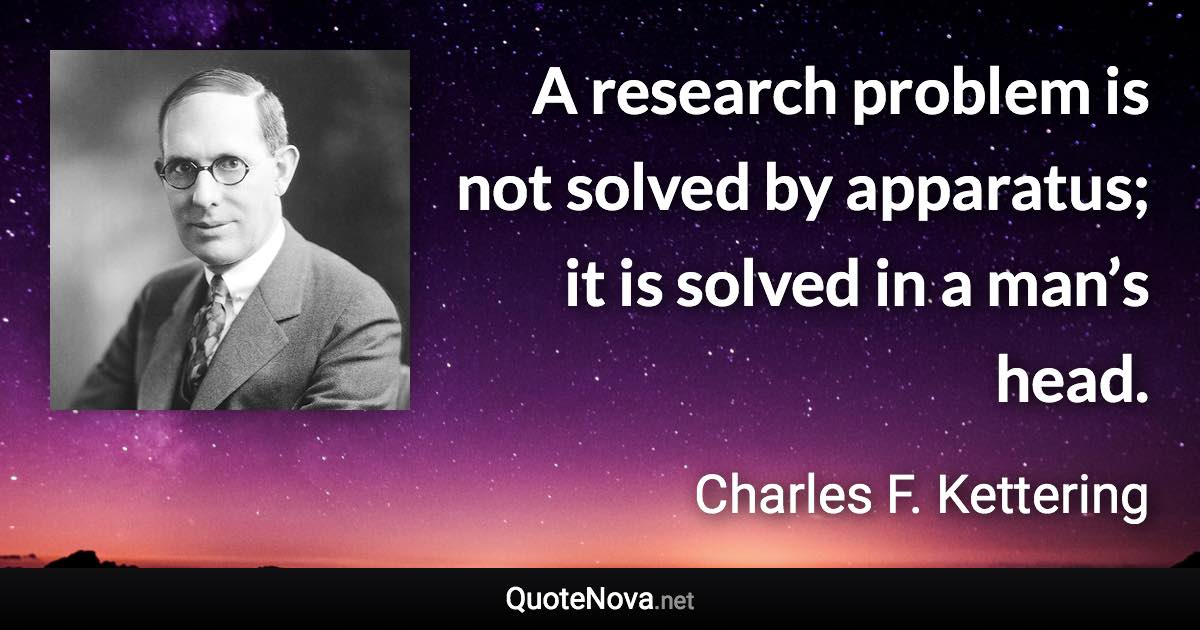 A research problem is not solved by apparatus; it is solved in a man’s head. - Charles F. Kettering quote