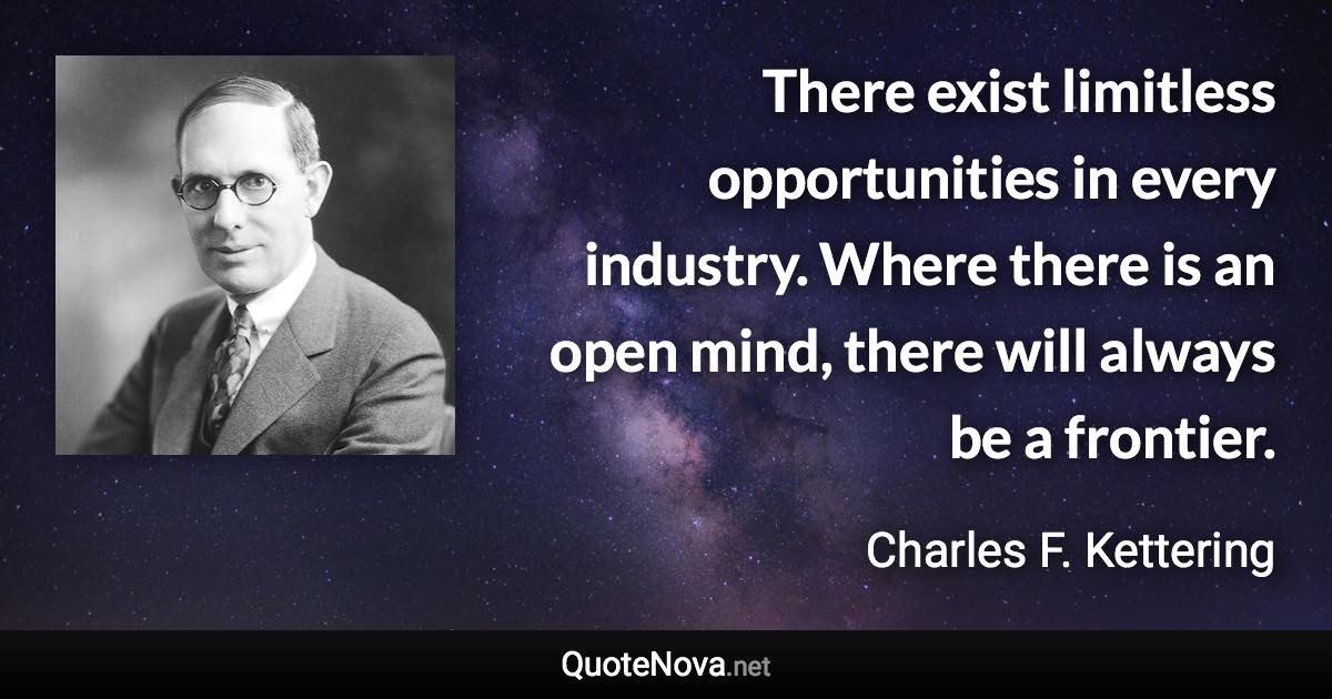 There exist limitless opportunities in every industry. Where there is an open mind, there will always be a frontier. - Charles F. Kettering quote