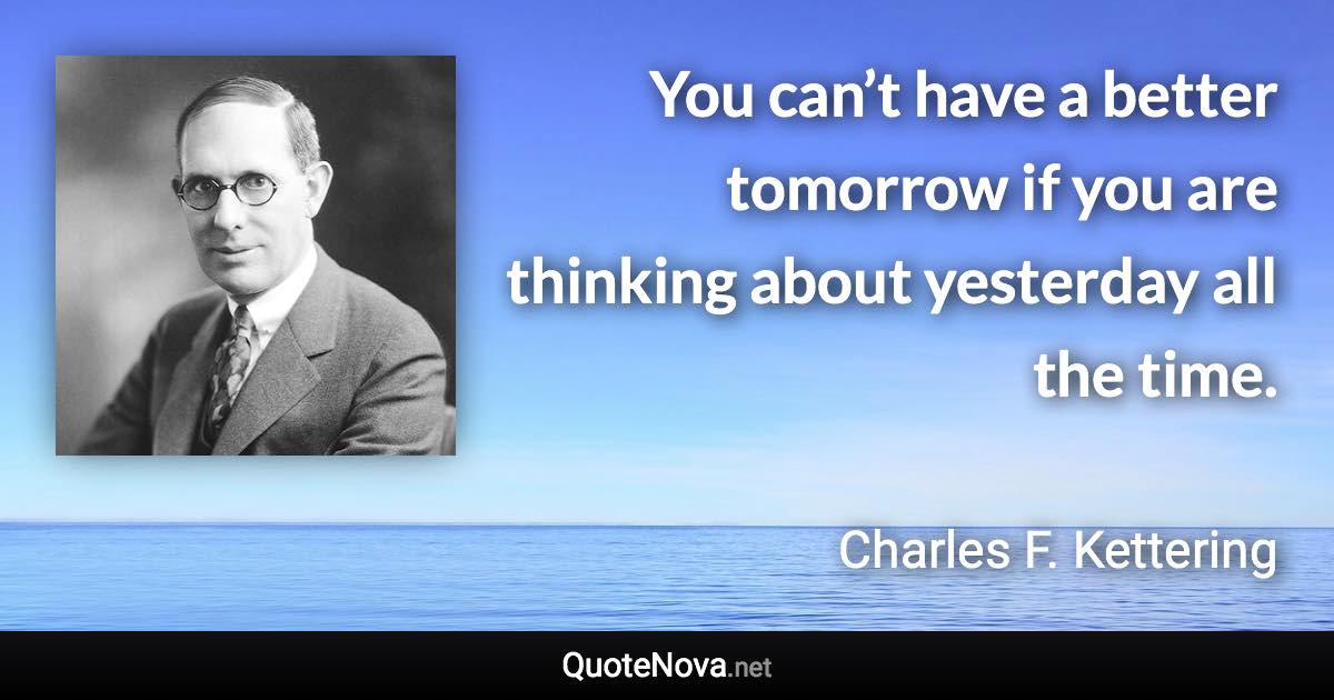 You can’t have a better tomorrow if you are thinking about yesterday all the time. - Charles F. Kettering quote