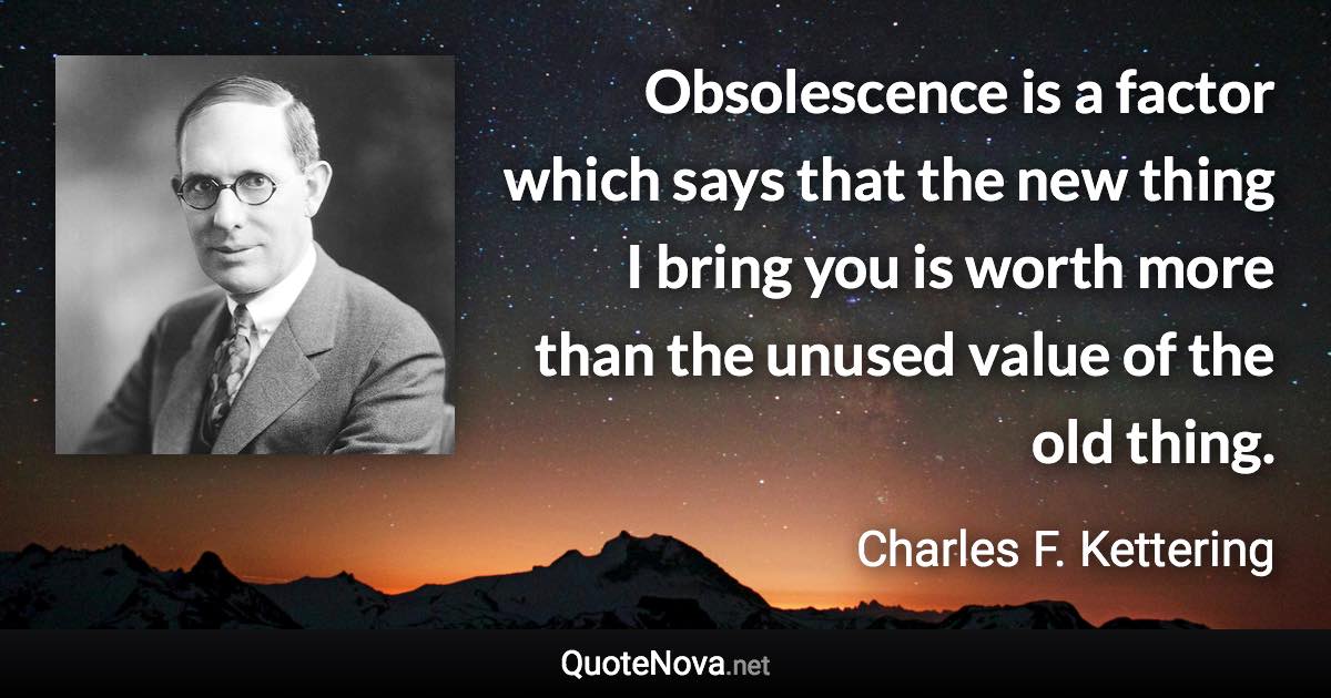 Obsolescence is a factor which says that the new thing I bring you is worth more than the unused value of the old thing. - Charles F. Kettering quote