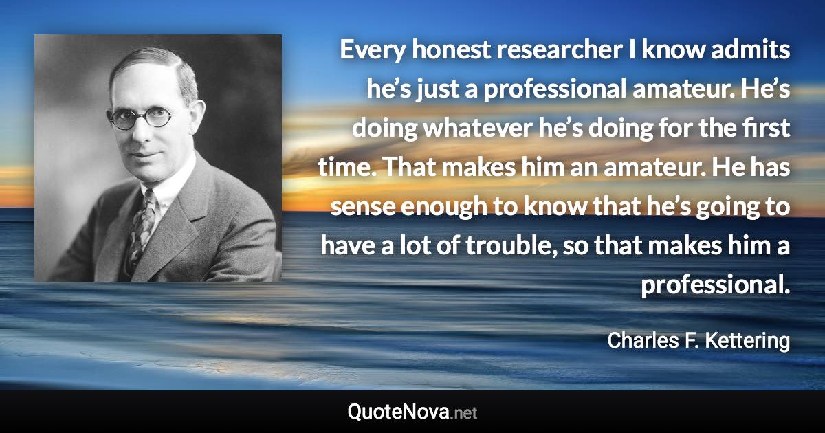 Every honest researcher I know admits he’s just a professional amateur. He’s doing whatever he’s doing for the first time. That makes him an amateur. He has sense enough to know that he’s going to have a lot of trouble, so that makes him a professional. - Charles F. Kettering quote