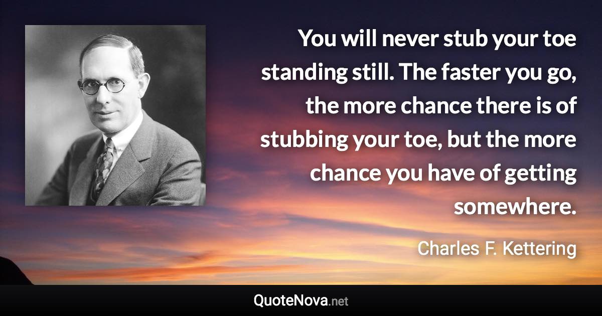 You will never stub your toe standing still. The faster you go, the more chance there is of stubbing your toe, but the more chance you have of getting somewhere. - Charles F. Kettering quote