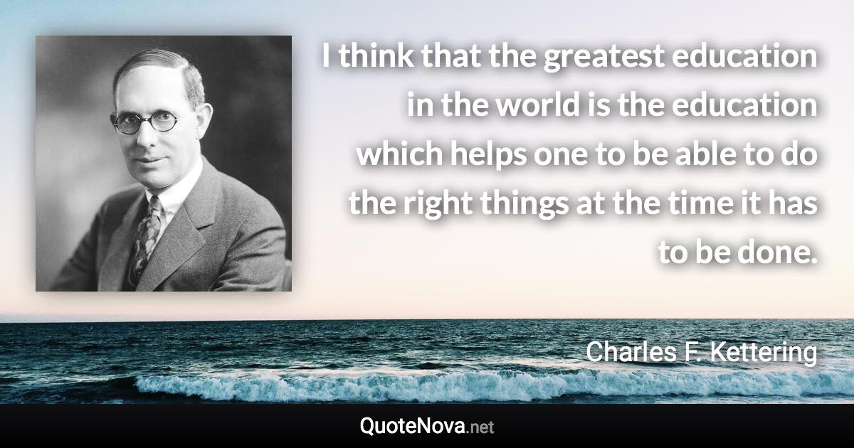I think that the greatest education in the world is the education which helps one to be able to do the right things at the time it has to be done. - Charles F. Kettering quote