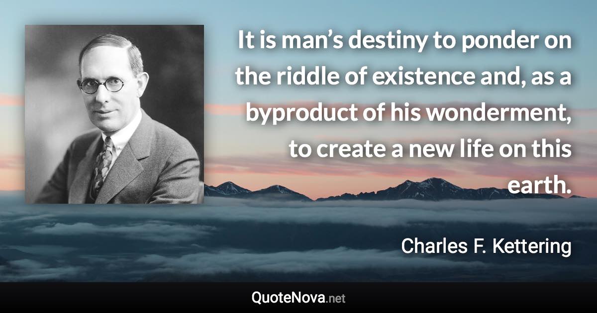 It is man’s destiny to ponder on the riddle of existence and, as a byproduct of his wonderment, to create a new life on this earth. - Charles F. Kettering quote