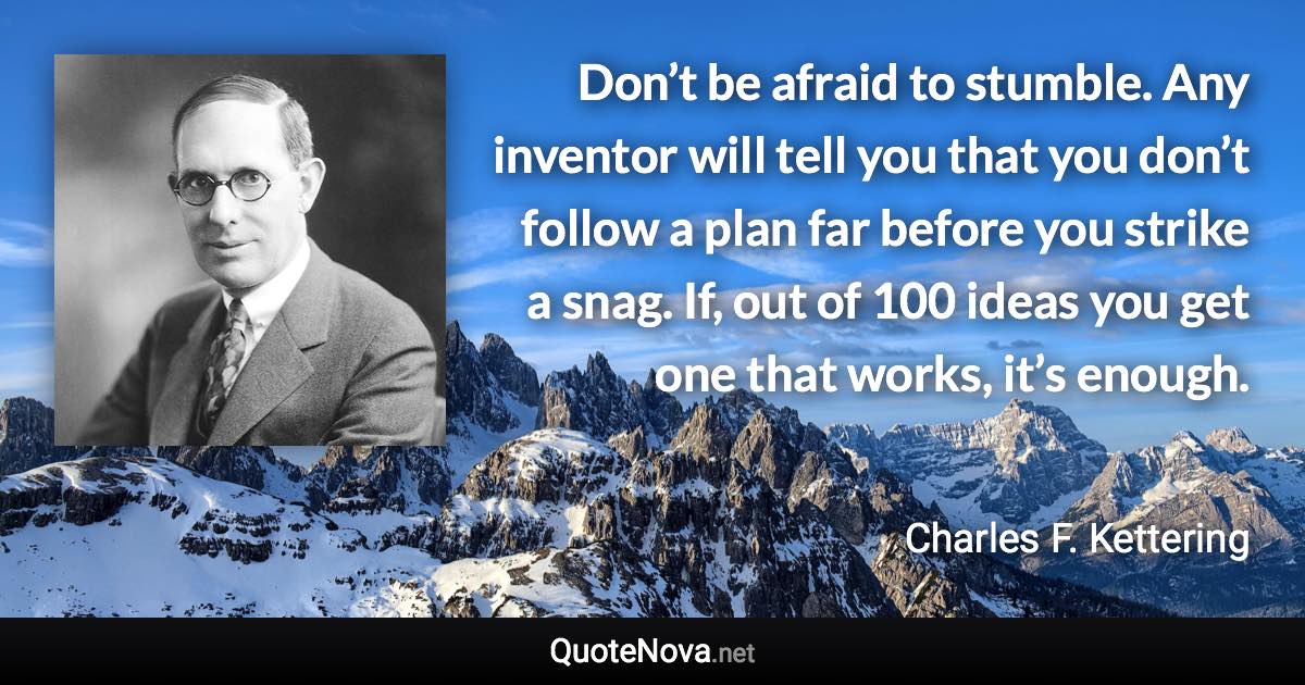 Don’t be afraid to stumble. Any inventor will tell you that you don’t follow a plan far before you strike a snag. If, out of 100 ideas you get one that works, it’s enough. - Charles F. Kettering quote