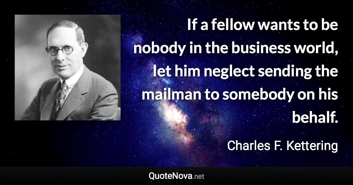 If a fellow wants to be nobody in the business world, let him neglect sending the mailman to somebody on his behalf. - Charles F. Kettering quote