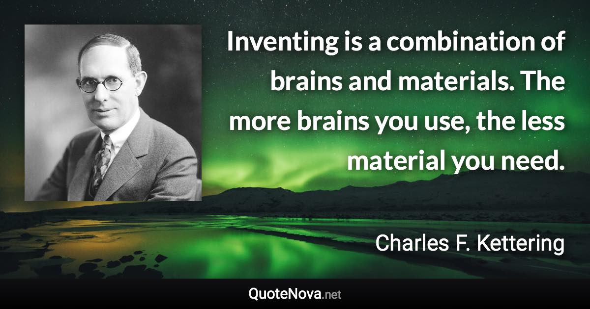 Inventing is a combination of brains and materials. The more brains you use, the less material you need. - Charles F. Kettering quote