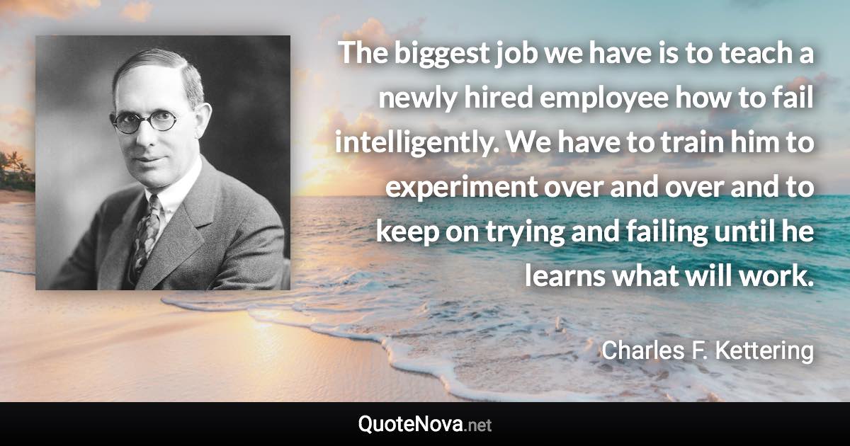 The biggest job we have is to teach a newly hired employee how to fail intelligently. We have to train him to experiment over and over and to keep on trying and failing until he learns what will work. - Charles F. Kettering quote