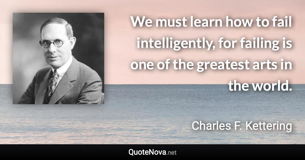 We must learn how to fail intelligently, for failing is one of the greatest arts in the world. - Charles F. Kettering quote