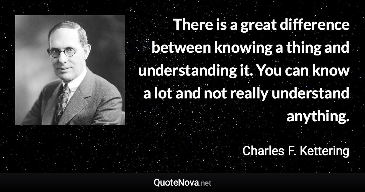 There is a great difference between knowing a thing and understanding it. You can know a lot and not really understand anything. - Charles F. Kettering quote